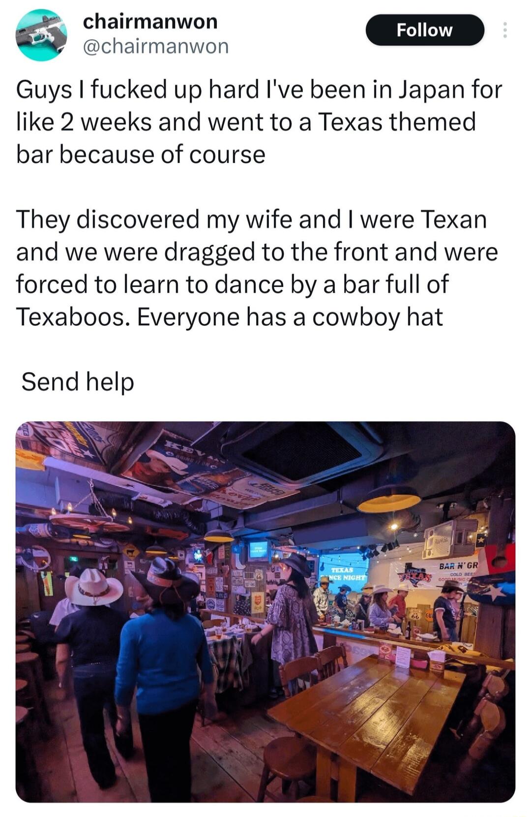 chairmanwon Foll o Guys fucked up hard Ive been in Japan for like 2 weeks and went to a Texas themed bar because of course They discovered my wife and were Texan and we were dragged to the front and were forced to learn to dance by a bar full of Texaboos Everyone has a cowboy hat Send help
