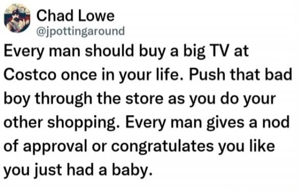 Chad Lowe @jpottingaround Every man should buy a big TV at Costco once in your life. Push that bad boy through the store as you do your other shopping. Every man gives a nod of approval or congratulates you like you just had a baby.
