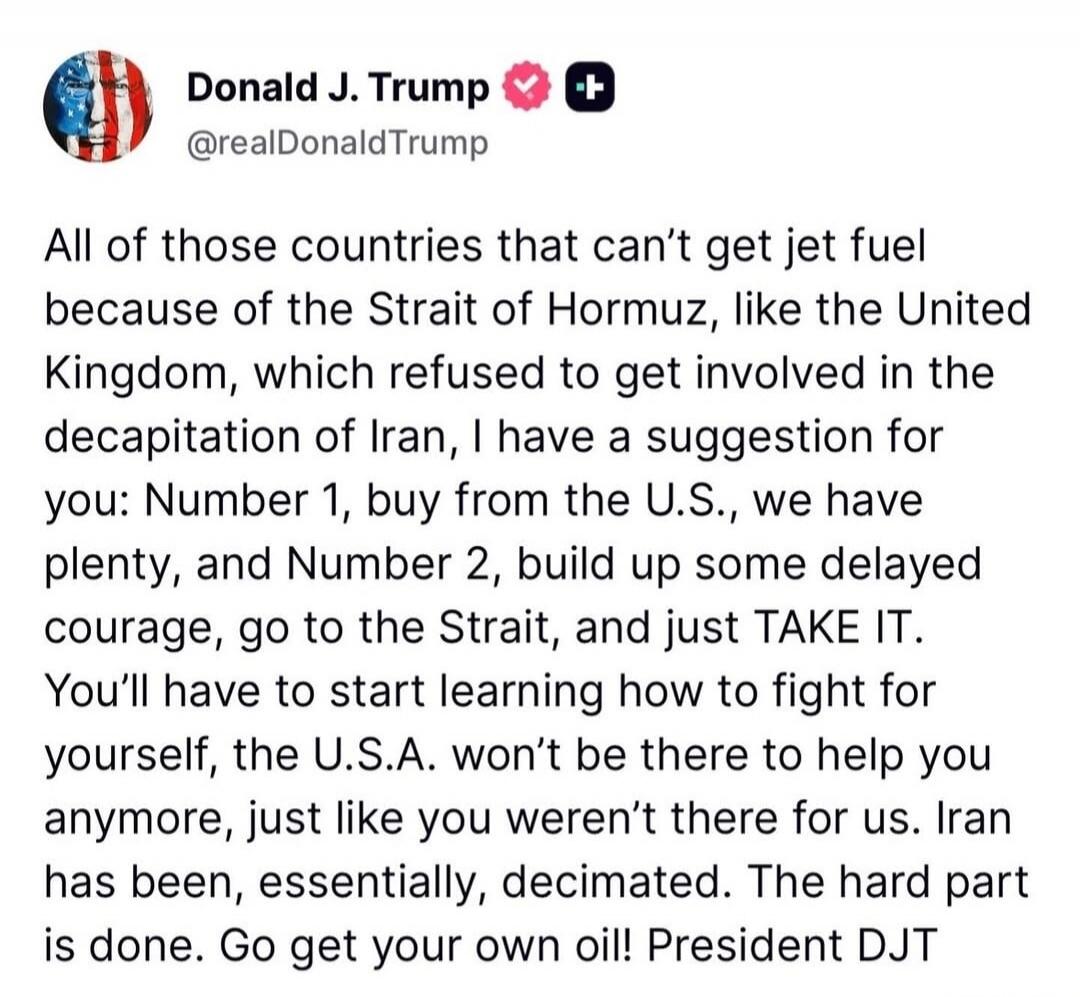 Donald J. Trump @realDonaldTrump All of those countries that can't get jet fuel because of the Strait of Hormuz, like the United Kingdom, which refused to get involved in the decapitation of Iran, I have a suggestion for you: Number 1, buy from the U.S., we have plenty, and Number 2, build up some delayed courage, go to the Strait, and just TAKE IT