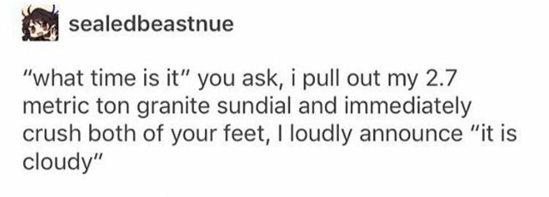 u sealedbeastnue what time is it you ask i pull out my 27 metric ton granite sundial and immediately crush both of your feet loudly announce it is cloudy Source sealedbeastnue