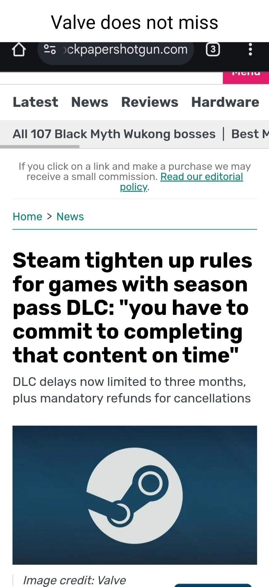 Valve does not miss ckpapershotguncom Latest News Reviews Hardware All 107 Black Myth Wukong bosses Best M If you click on a link and make a purchase we may receive a mmission Read ou rial policy Home News Steam tighten up rules for games with season pass DLC you have to commit to completing that content on time DLC delays now limited to three months plus mandatory refunds for cancellations Image 