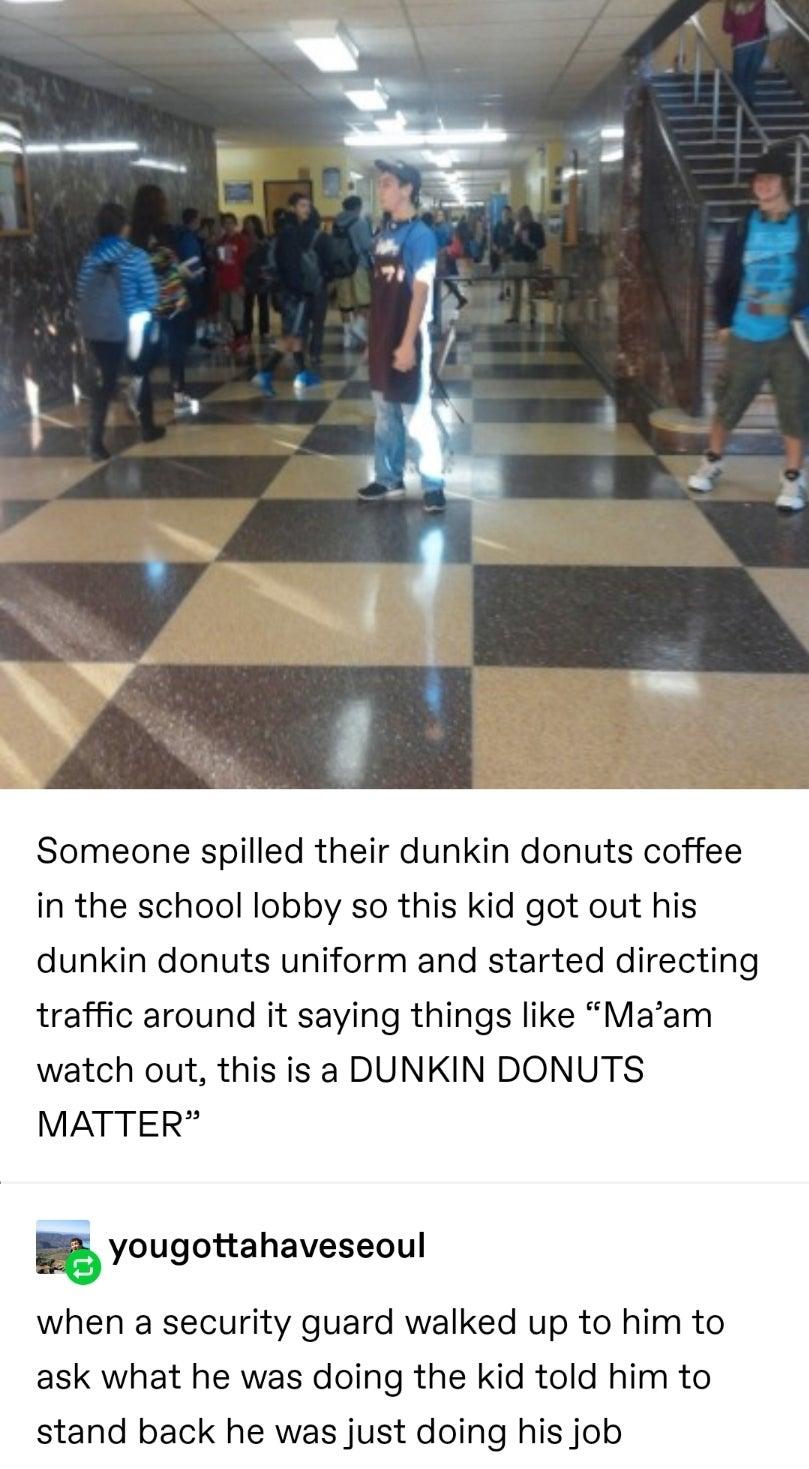 Someone spilled their dunkin donuts coffee in the school lobby so this kid got out his dunkin donuts uniform and started directing traffic around it saying things like Maam watch out this is a DUNKIN DONUTS MATTER E yougottahaveseoul when a security guard walked up to him to ask what he was doing the kid told him to stand back he was just doing his job