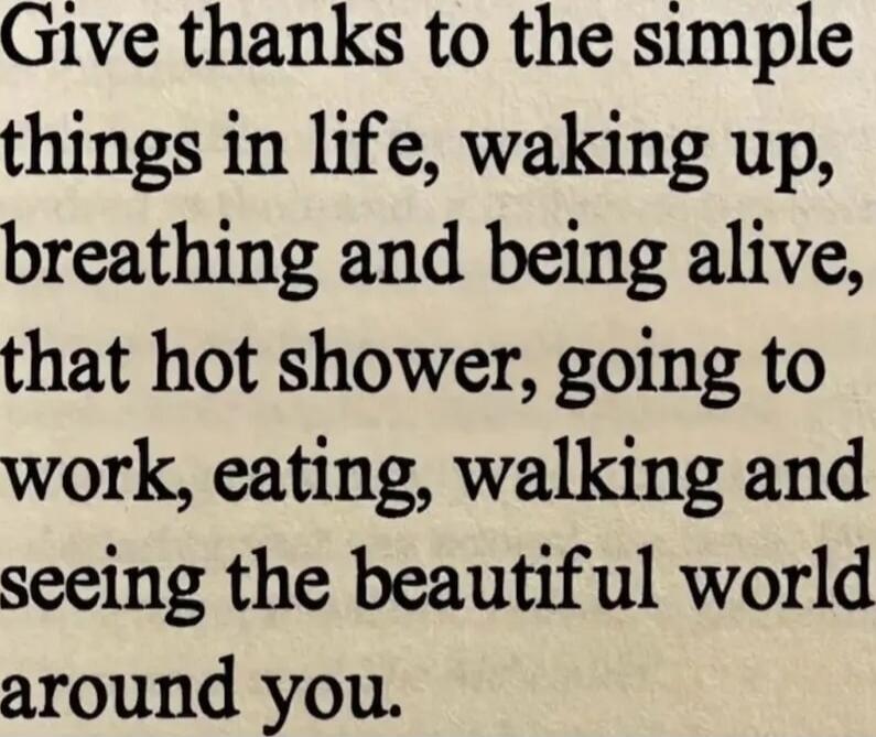 Give thanks to the simple things in life, waking up, breathing and being alive, that hot shower, going to work, eating, walking and seeing the beautiful world around you.