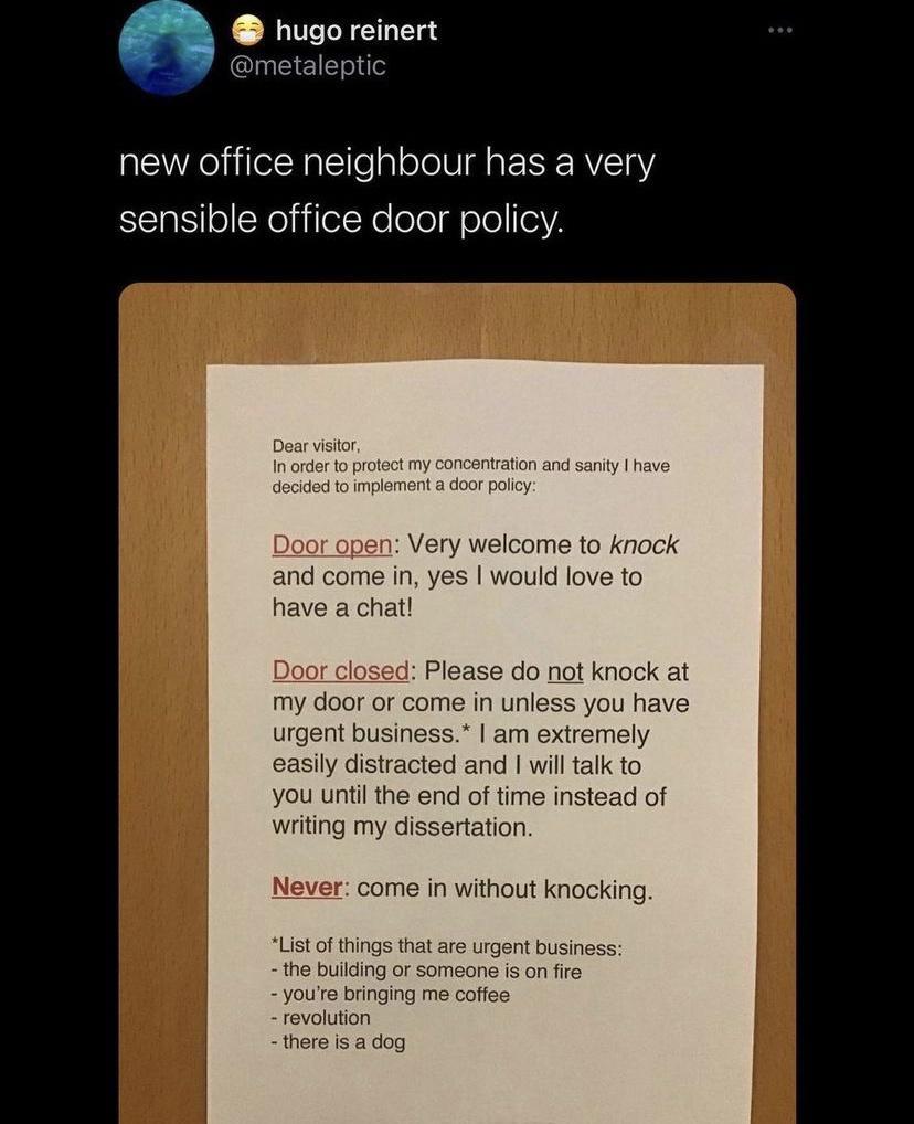 hugo reinert metaleptic new office neighbour has a very sensible office door policy Dear visitor In order to prot concentration and sanity have decided to implement a door policy Door open Very welcome to knock and come in yes would love to have a chat or closed Please do not knock at my door or come in unless you have urgent business am extremely easily distracted and will talk to you until the e