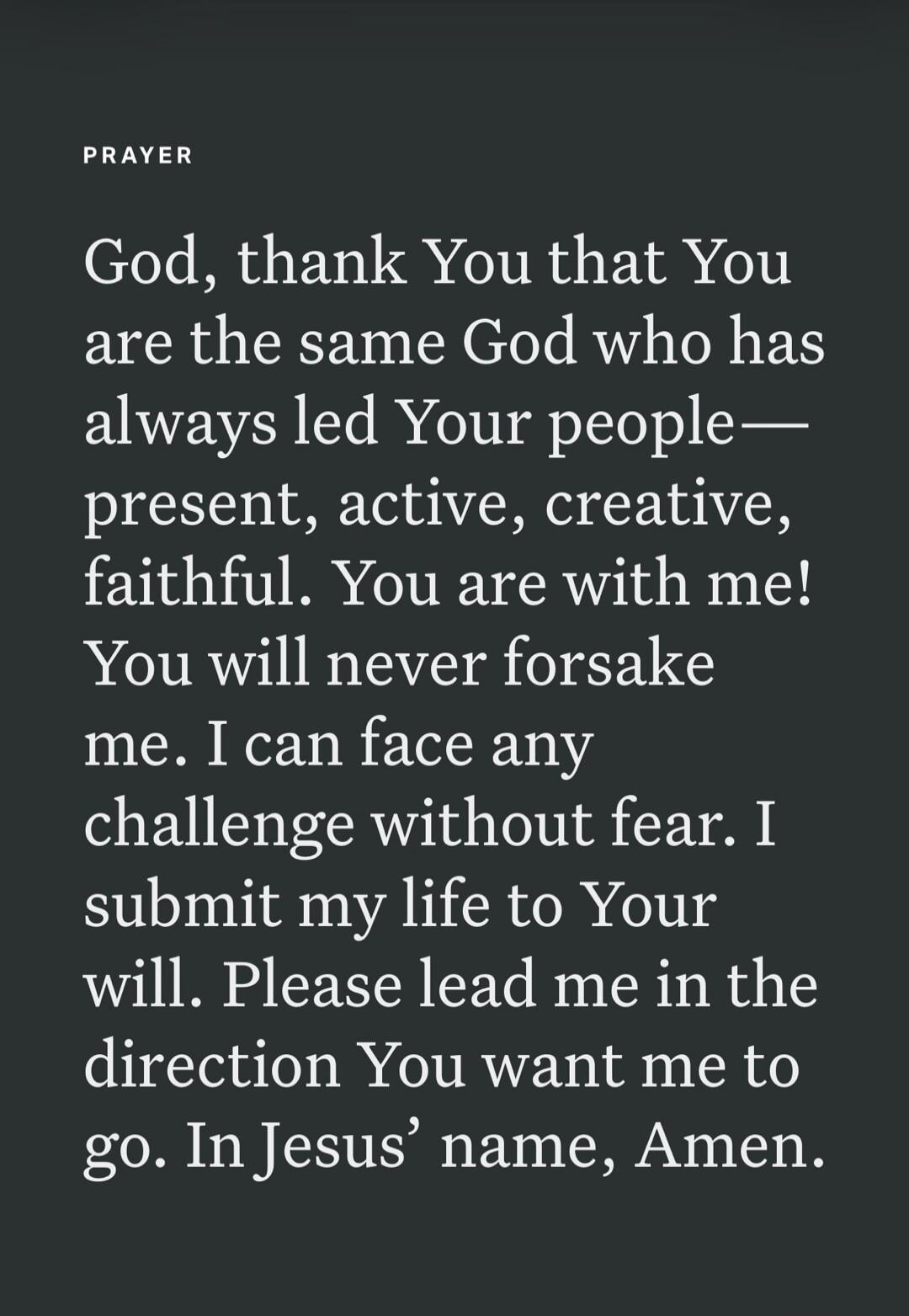 PRAYER God, thank You that You are the same God who has always led Your people— present, active, creative, faithful. You are with me! You will never forsake me. I can face any challenge without fear. I submit my life to Your will. Please lead me in the direction You want me to go. In Jesus’ name, Amen.
