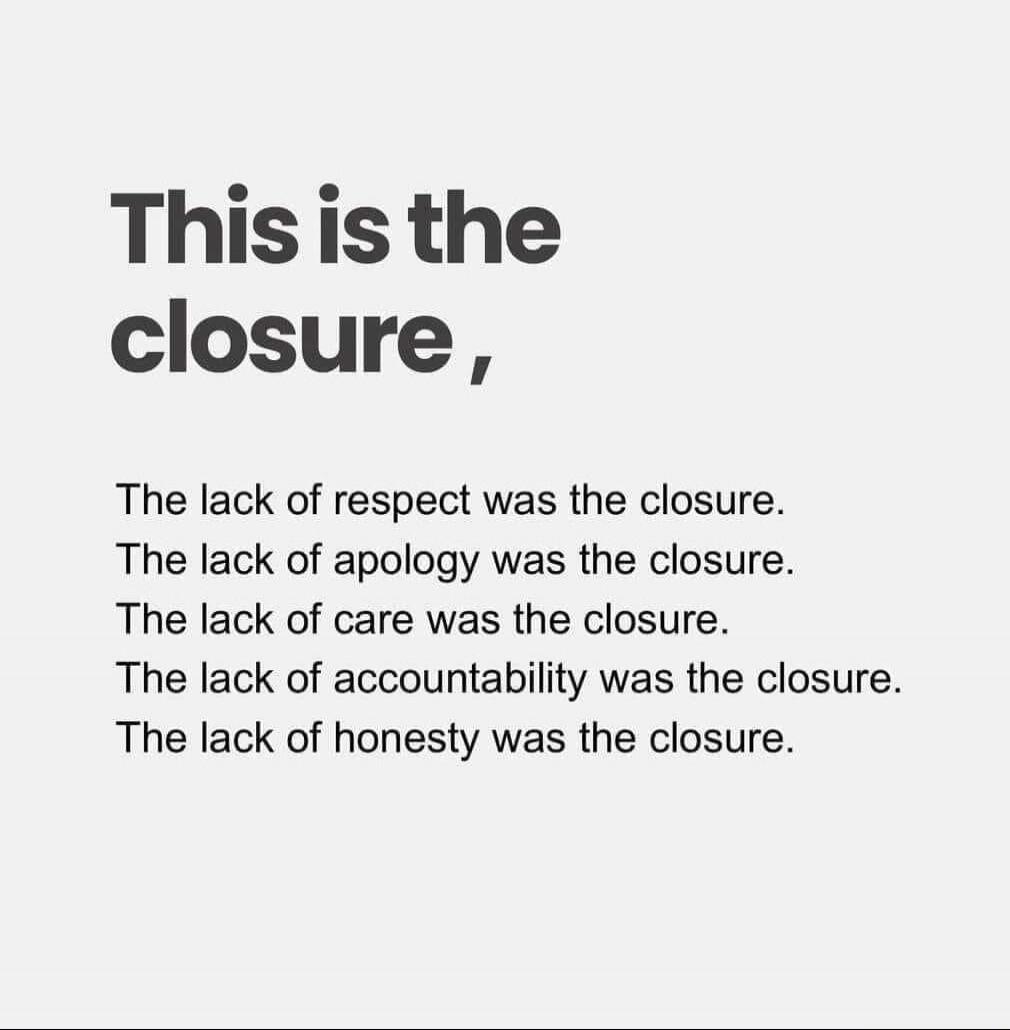 This is the closure, The lack of respect was the closure. The lack of apology was the closure. The lack of care was the closure. The lack of accountability was the closure. The lack of honesty was the closure.
