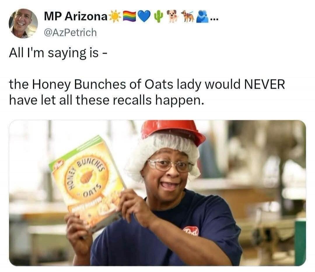 MP Arizona @AzPetrich All I'm saying is - the Honey Bunches of Oats lady would NEVER have let all these recalls happen. Honey Bunches Oats