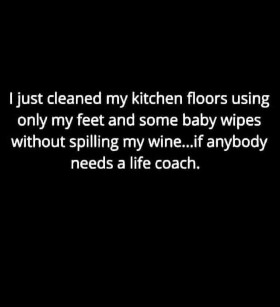 I just cleaned my kitchen floors using only my feet and some baby wipes without spilling my wine...if anybody needs a life coach.