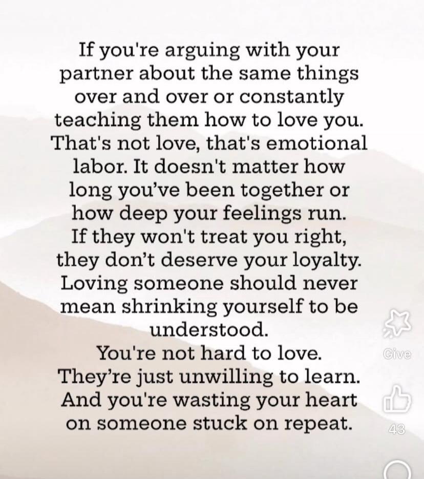 If you're arguing with your partner about the same things over and over or constantly teaching them how to love you. That's not love, that's emotional labor. It doesn't matter how long you've been together or how deep your feelings run. If they won't treat you right, they don't deserve your loyalty. Loving someone should never mean shrinking yourse