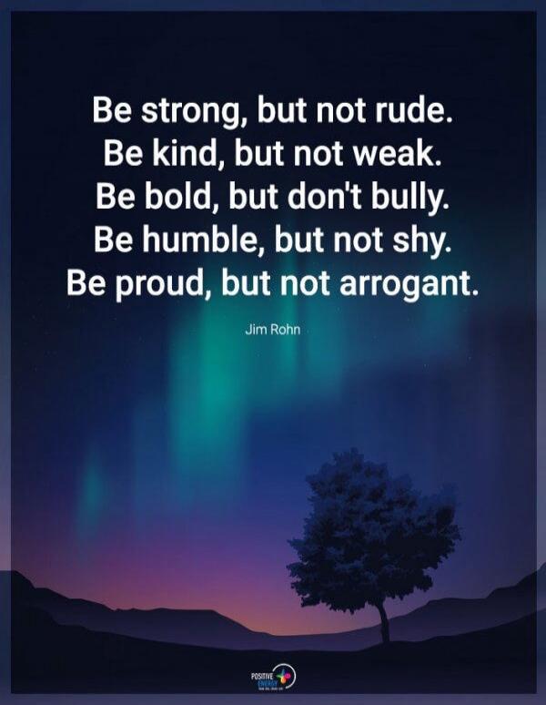 Be strong, but not rude. Be kind, but not weak. Be bold, but don't bully. Be humble, but not shy. Be proud, but not arrogant. Jim Rohn