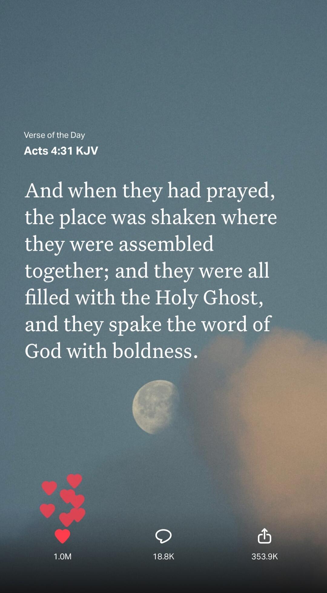 Verse of the Day Acts 4:31 KJV And when they had prayed, the place was shaken where they were assembled together; and they were all filled with the Holy Ghost, and they spake the word of God with boldness.