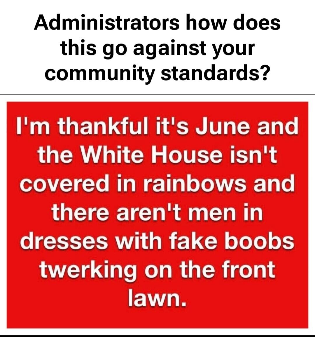 Administrators how does this go against your community standards? I'm thankful it's June and the White House isn't covered in rainbows and there aren't men in dresses with fake boobs twerking on the front lawn.
