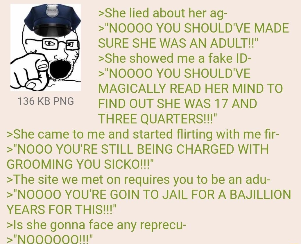 Anonymous 122322Fri020104 No891238719 She lied about her ag NOOOO YOU SHOULDVE MADE SURE SHE WAS AN ADULT She showed me a fake ID NOOOO YOU SHOULDVE MAGICALLY READ HER MIND TO FIND OUT SHE WAS 17 AND THREE QUARTERS She came to me and started flirting with me fir NOOO YOURE STILL BEING CHARGED WITH GROOMING YOU SICKom The site we met on requires you to be an adu NOOOO YOURE GOIN TO JAIL FOR A BAJIL