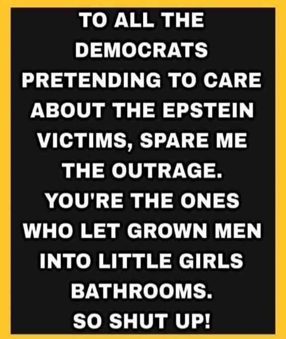 TO ALL THE DEMOCRATS PRETENDING TO CARE ABOUT THE EPSTEIN VICTIMS, SPARE ME THE OUTRAGE. YOU'RE THE ONES WHO LET GROWN MEN INTO LITTLE GIRLS BATHROOMS. SO SHUT UP!