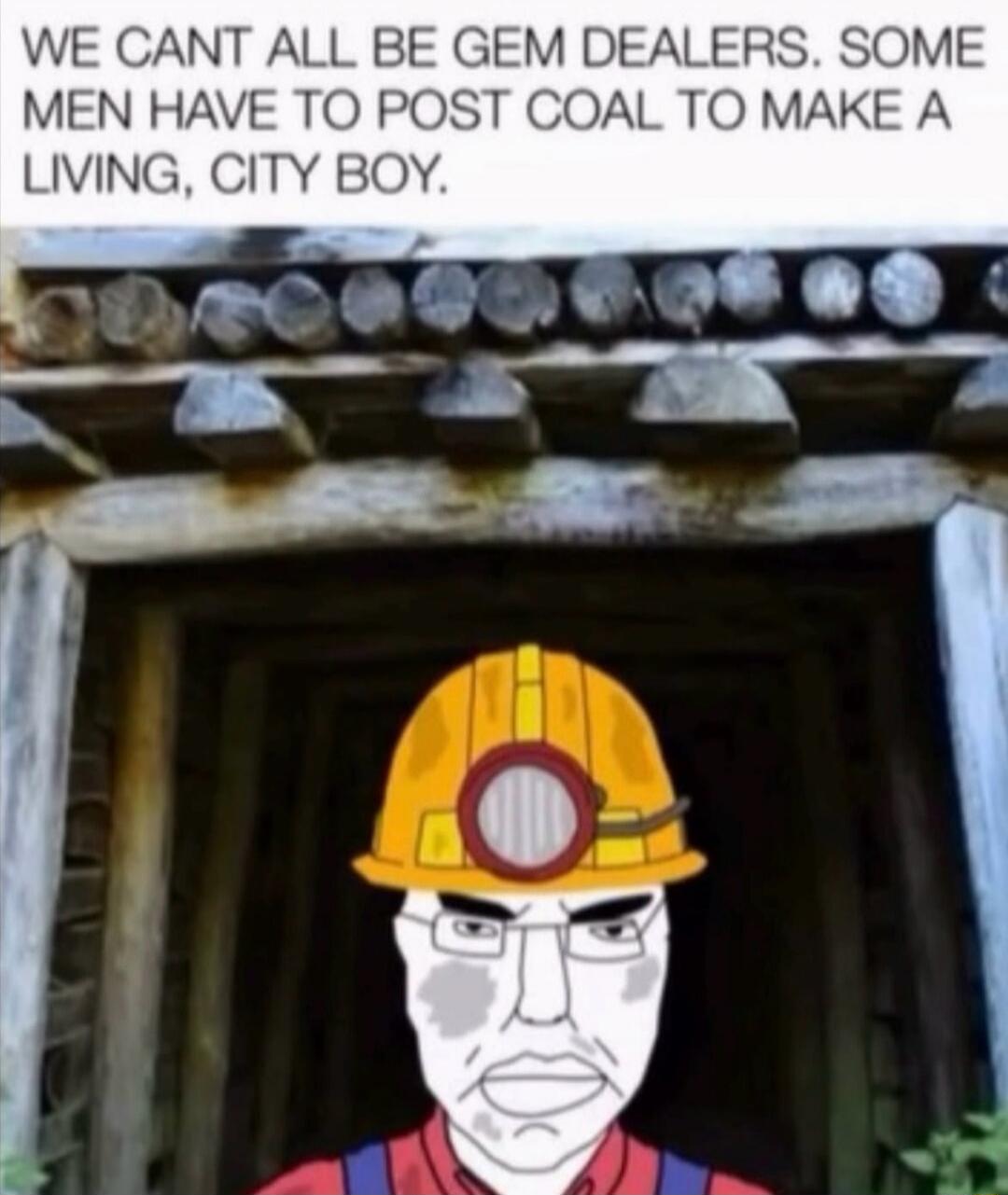 WE CANT ALL BE GEM DEALERS. SOME MEN HAVE TO POST COAL TO MAKE A LIVING, CITY BOY.