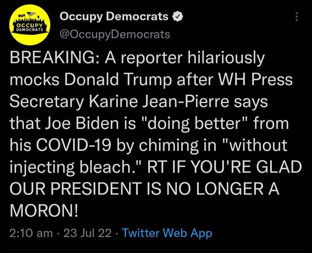 Occupy Democrats OccupyDemocrats BREAKING A reporter hilariously mocks Donald Trump after WH Press Secretary Karine Jean Pierre says that Joe Biden is doing better from his COVID 19 by chiming in without injecting bleach RT IF YOURE GLAD 0101232 3S1 10l S SH NON Ro T 9L MORON 210 am 23 Jul 22 Twitter Web App LLL R CTEE S JelITICR NEE S B P ARICH 9 n L J 3