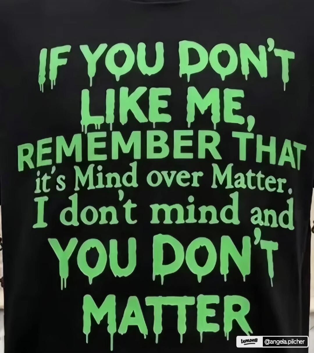 IF YOU DON'T LIKE ME, REMEMBER THAT it's Mind over Matter. I don't mind and YOU DON'T MATTER