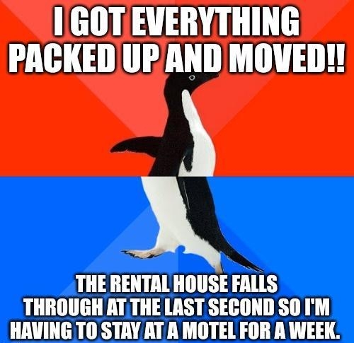 GOTEVERYTHING PACKEDUP AND MOVED THE RENTAL HOUSE FALLS THROUGH ATTHE LAST SECOND SO IM HAVING TO STAY AT A MOTEL FOR A WEEK e
