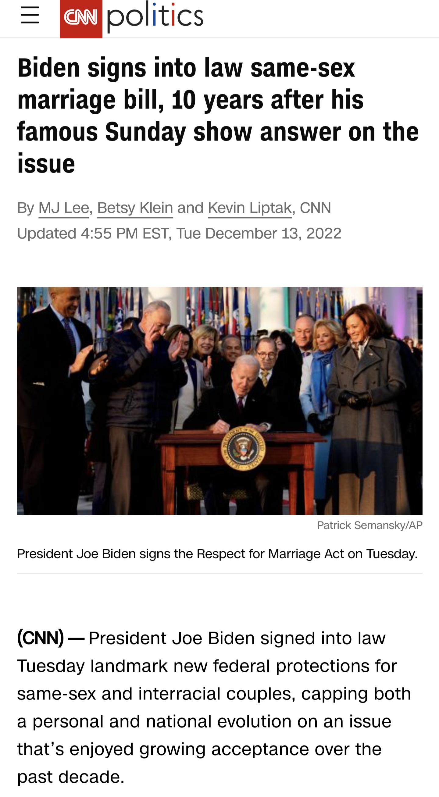 Ljpolitics Biden signs into law same sex marriage bill 10 years after his famous Sunday show answer on the issue By MJ Lee Betsy Klein and Kevin Liptak CNN 55 PM Updz ST Tue December 13 2022 President Joe Biden signs the Respect for Marriage Act on Tuesday CNN President Joe Biden signed into law Tuesday landmark new federal protections for same sex and interracial couples capping both a personal a