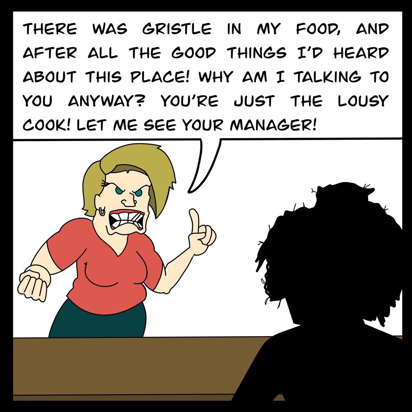 THERE WAS GRISTLE IN MY FOOD AND AFTER ALL THE 600D THINGS IP HEARD ABOUT THIS PLACE WHY AM I TALKING TO YOU ANYWAYZ YOURE JUST THE LOUSY COOK LET ME SEE YOUR MANAGER