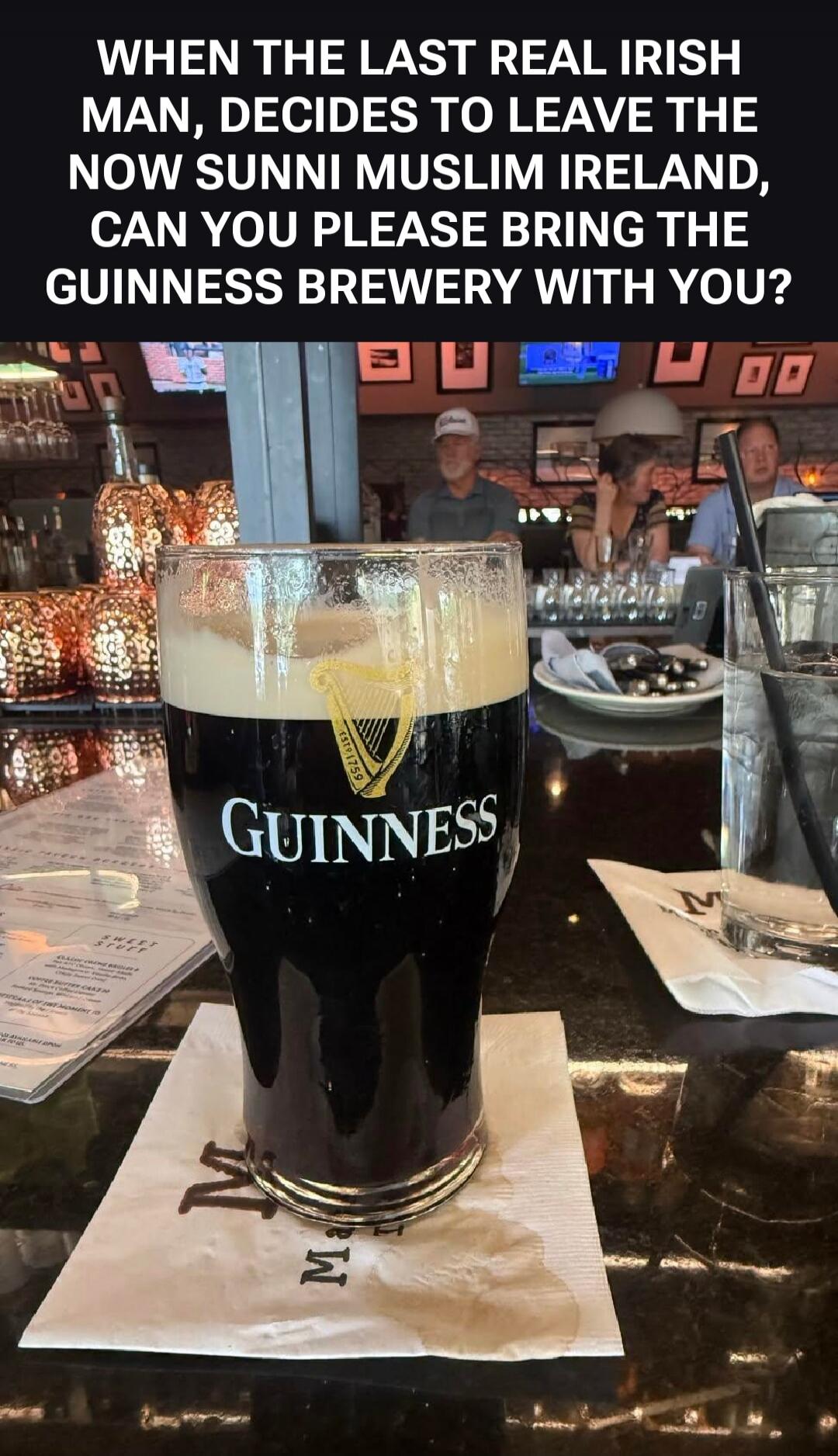WHEN THE LAST REAL IRISH MAN, DECIDES TO LEAVE THE NOW SUNNI MUSLIM IRELAND, CAN YOU PLEASE BRING THE GUINNESS BREWERY WITH YOU? GUINNESS ESTD 1759