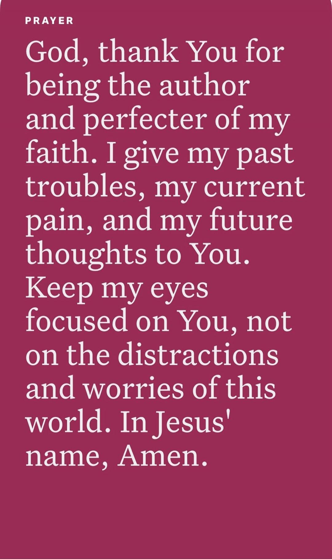PRAYER God, thank You for being the author and perfecter of my faith. I give my past troubles, my current pain, and my future thoughts to You. Keep my eyes focused on You, not on the distractions and worries of this world. In Jesus' name, Amen.
