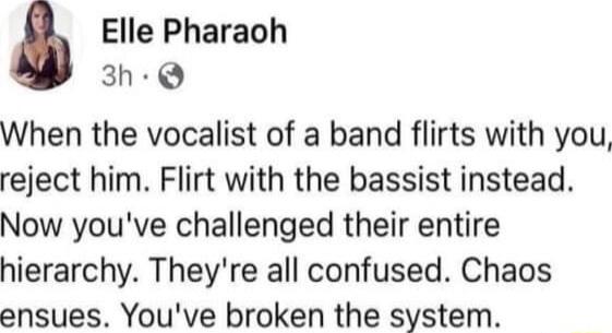 Elle Pharaoh 3h Q When the vocalist of a band flirts with you reject him Flirt with the bassist instead Now youve challenged their entire hierarchy Theyre all confused Chaos ensues Youve broken the system