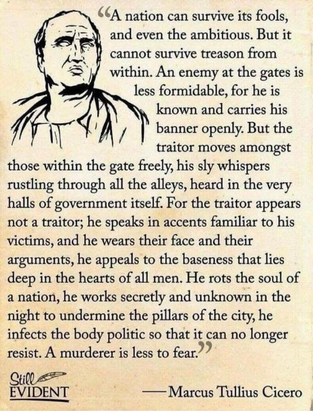 A nation can survive its fools, and even the ambitious. But it cannot survive treason from within. An enemy at the gates is less formidable, for he is known and carries his banner openly. But the traitor moves amongst those within the gate freely, his sly whispers rustling through all the alleys, heard in the very halls of government itself. For th