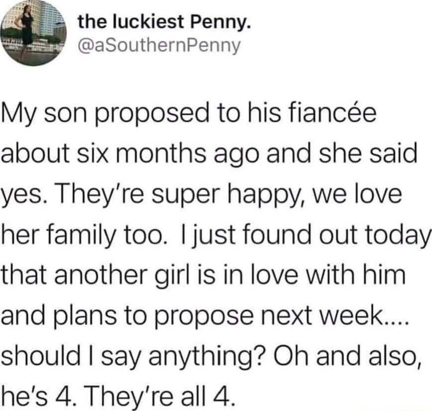 o the luckiest Penny aSouthernPenny My son proposed to his fiance about six months ago and she said yes Theyre super happy we love her family too just found out today that another girl is in love with him and plans to propose next week should say anything Oh and also hes 4 Theyre all 4