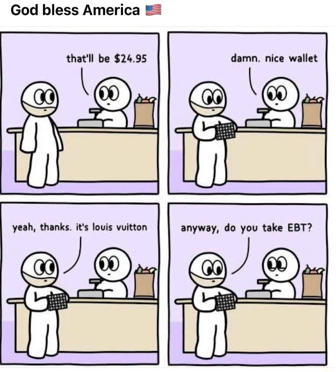 God bless America 🇺🇸
that'll be $24.95
damn. nice wallet
yyeah, thanks. it's louis vuitton
anyway, do you take EBT?