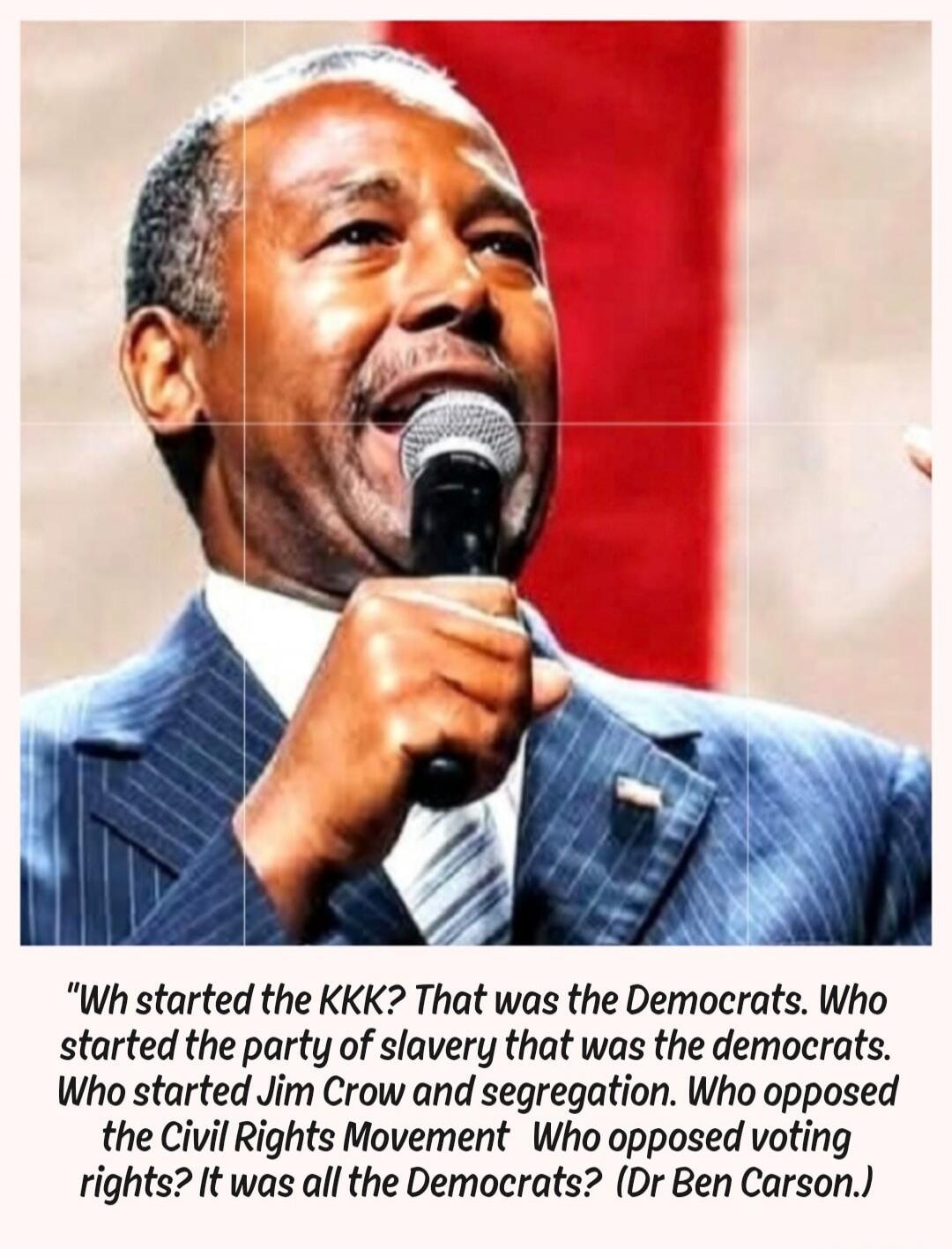 Who started the KKK? That was the Democrats. Who started the party of slavery that was the democrats. Who started Jim Crow and segregation. Who opposed the Civil Rights Movement Who opposed voting rights? It was all the Democrats? (Dr Ben Carson.)