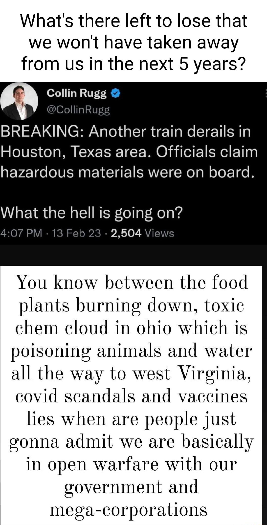 Whats there left to lose that we wont have taken away from us in the next 5 years rf Collin Rugg ISV N CHYAY ol s ST o We ETETI SR Houston Texas area Officials claim EFETo IVENNEYCIEICRMETCReTa R oToET e B What the hell is going on 4 2504 You know between the food plants burning down toxic chem cloud in ohio which is poisoning animals and water all the way to west Virginia covid scandals and vacci