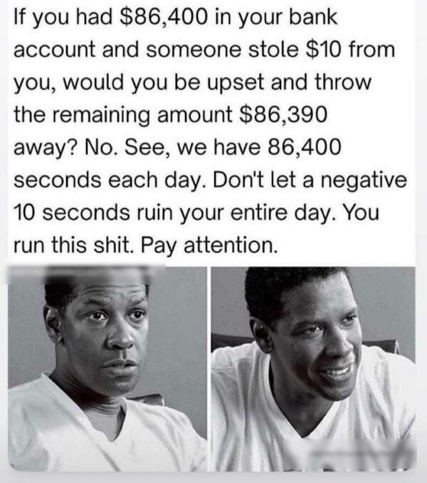 If you had 86400 in your bank account and someone stole 10 from you would you be upset and throw the remaining amount 86390 away No See we have 86400 seconds each day Dont let a negative 10 seconds ruin your entire day You run this shit Pay attention