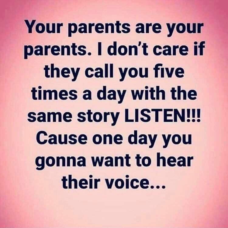 Your parents are your parents dont care if they call you five times a day with the same story LISTEN Cause one day you gonna want to hear their voice