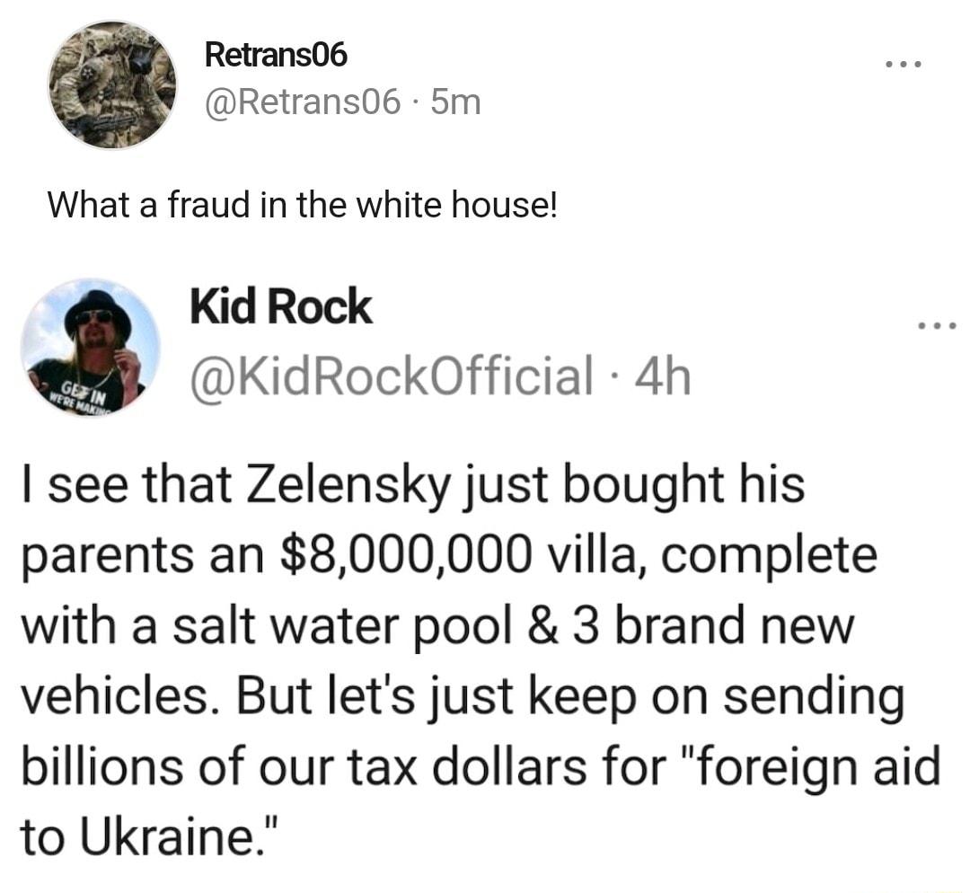 Retrans06 Retrans06 5m What a fraud in the white house Kid Rock KidRockOfficial 4h see that Zelensky just bought his parents an 8000000 villa complete with a salt water pool 3 brand new vehicles But lets just keep on sending billions of our tax dollars for foreign aid to Ukraine