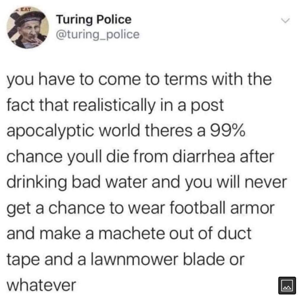 Turing Police turing_police you have to come to terms with the fact that realistically in a post apocalyptic world theres a 99 chance youll die from diarrhea after drinking bad water and you will never get a chance to wear football armor and make a machete out of duct tape and a lawnmower blade or whatever