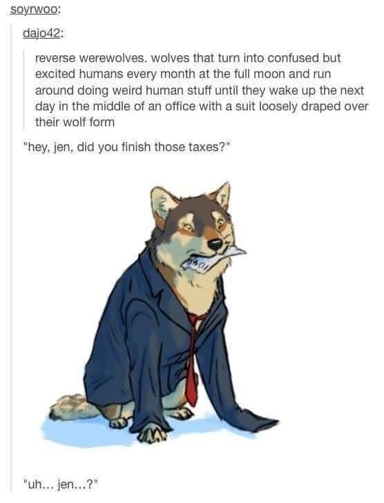 soyrwoo dajod2 reverse werewolves wolves that turn into confused but excited humans every month at the full moon and run around doing weird human stuff until they wake up the next day in the middle of an office with a suit loosely draped over their wolf form hey jen did you finish those taxes uh jen
