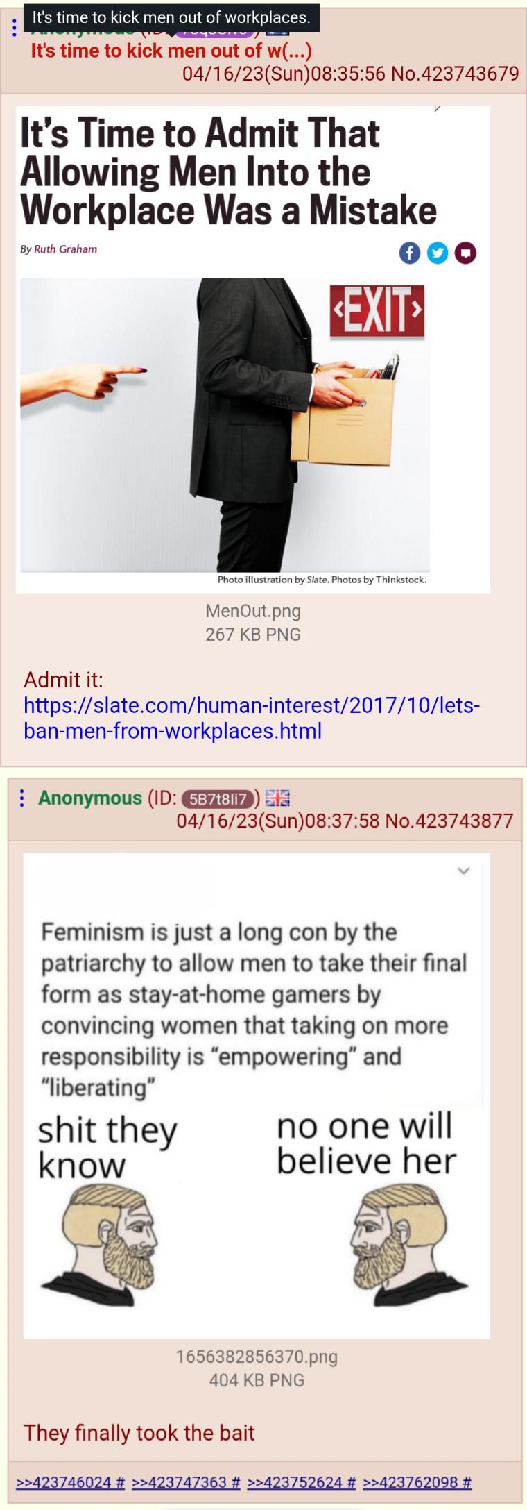 Its time to kick men 041623Sun083556 No423743679 Its Time to Admit That Allowing Men Into the Workplace Was a Mistake rn ot 000 Py o MenOutpng 267 KBPNG Admit it httpsslatecomhuman interest201710lets ban men from workplaceshtml Anonymous ID G 55 041623Sun083758 No423743877 Feminism is just a long con by the patriarchy to allow men to take their final form as stay at home gamers by convincing women