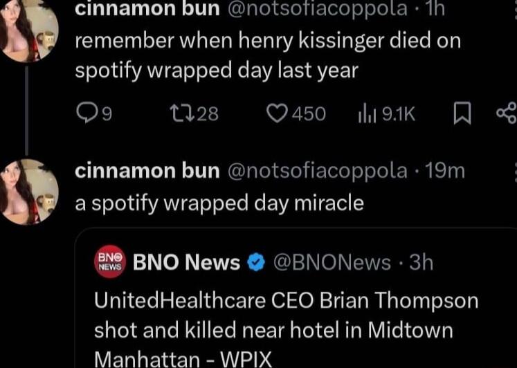 cinnamon bun notsofiacoppolta 1h remember when henry kissinger died on B AEI T R EVIEE ST OF 28 Q450 otk Q cinnamon bun notsofiacoppola 19m EE IOV AV e BN Y 8 BNO News BNONews 3h UnitedHealthcare CEO Brian Thompson shot and killed near hotel in Midtown Manhattan WPIX