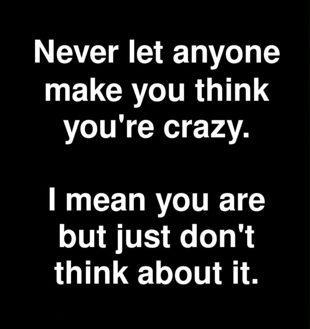 Never let anyone make you think you're crazy. I mean you are but just don't think about it.
