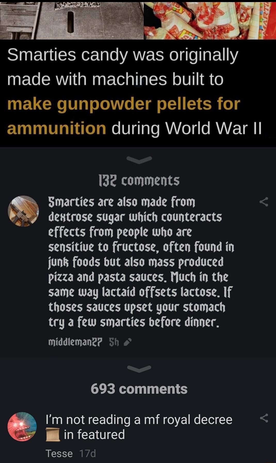 ST ETTEEY T o ANERNOI e EVY UEG R NG T TRV R 6 make gunpowder pellets for ammunition during World War Il 132 comments Smarties are also made from destrose sugar which counteracts effects from people who are sensitive to fructose often found in jun foods but also mass produced pizza and pasta sauces Much in the same way lactaid offsets lactose If thoses sauces upset your stomach try a few smarties 