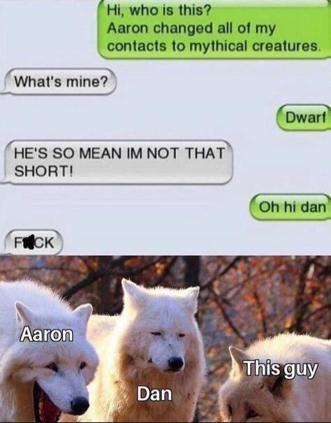 Hi, who is this? Aaron changed all of my contacts to mythical creatures. What's mine? Dwarf Oh hi dan HE'S SO MEAN IM NOT THAT SHORT! F**K