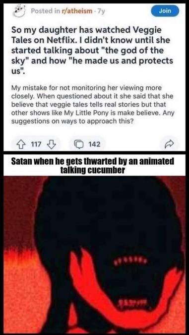 So my daughter has watched Veggie Tales on Netflix didnt know until she started talking about the god of the sky and how he made us and protects us ving more said tha hat veggie t ut that othe like My suggestions on v Satan when he gets thwarted by an animated talking cucumber