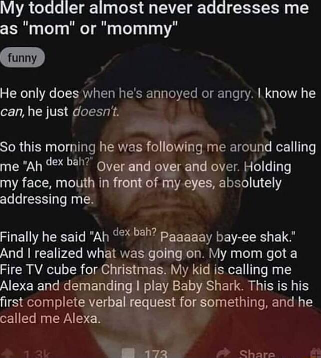 A3 Cela el T g1 1 g oS A TA g Ta RS g as mom or mommy He only does when hes annoyed or angry know he can he just doesnt So this morning he was following me around calling me Ah 9x ba ouerand over and over Holding my face mouth in front of my eyes absolutely addressing me Finally he said Ah 3 pagagay bay ee shak And realized what was going on My mom got a Fire TV cube for Christmas My kid is callin