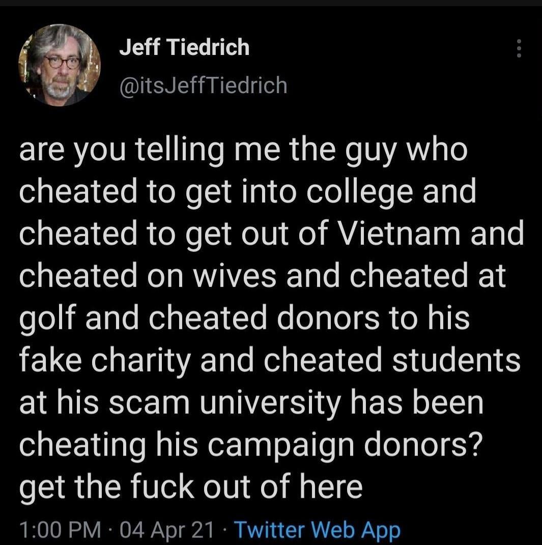 Y Jeff Tiedrich l EUENERE IRV R U TaTo Mg RN 1A gl cheated to get into college and cheated to get out of Vietnam and cheated on wives and cheated at seliiTale WelaF 10Te Mool glo SR e M4 I1S fake charity and cheated students at his scam university has been cheating his campaign donors get the fuck out of here LR OO 1 I 07 Vo g2t B KV 1 T o Y o