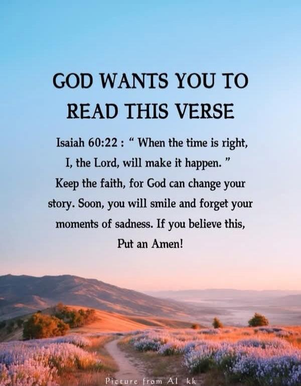 GOD WANTS YOU TO READ THIS VERSE
Isaiah 60:22 : “When the time is right, I, the Lord, will make it happen.”
Keep the faith, for God can change your story. Soon, you will smile and forget your moments of sadness. If you believe this, Put an Amen!
Picture from Al kk