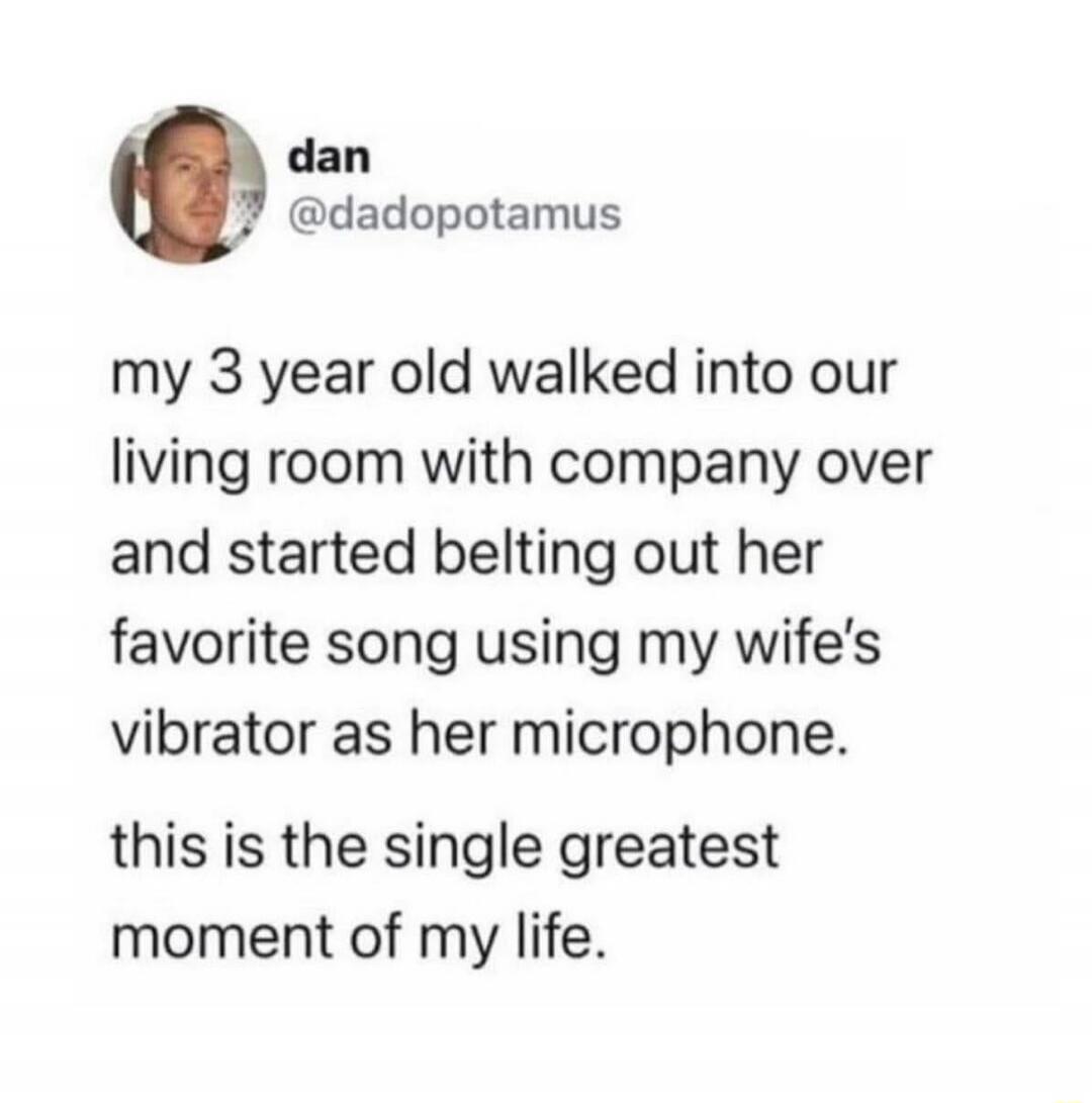 My 3 year old walked into our living room with company over and started belting out her favorite song using my wife's vibrator as her microphone. This is the single greatest moment of my life.