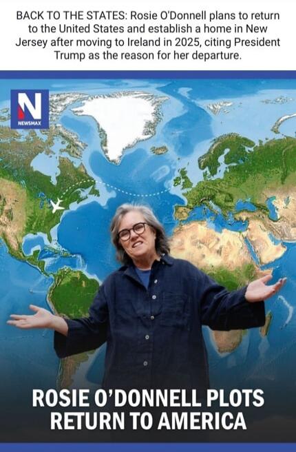 BACK TO THE STATES: Rosie O'Donnell plans to return to the United States and establish a home in New Jersey after moving to Ireland in 2025, citing President Trump as the reason for her departure. NEWSMAX ROSIE O'DONNELL PLOTS RETURN TO AMERICA