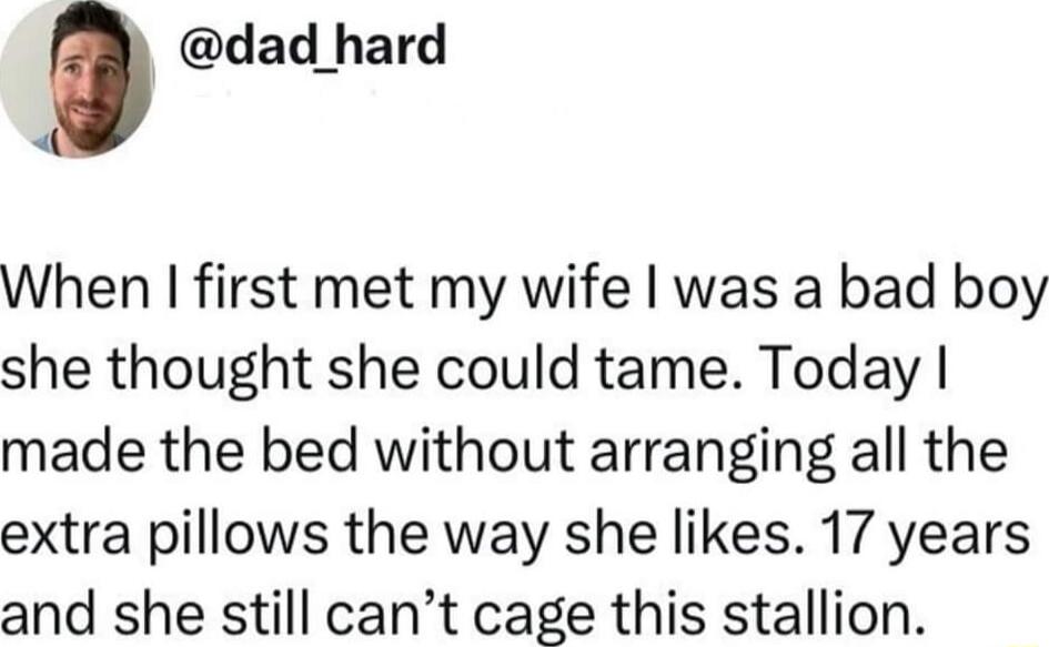 dad hard When first met my wife was a bad boy she thought she could tame Today made the bed without arranging all the extra pillows the way she likes 17 years and she still cant cage this stallion