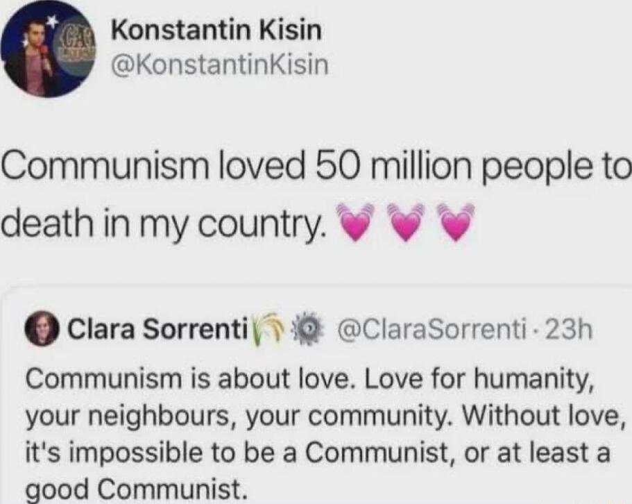 Konstantin Kisin KonstantinKisin Communism loved 50 million people to deathin my country Clara Sorrenti 1 Clarasorrenti 23h Communism is about love Love for humanity your neighbours your community Without love its impossible to be a Communist or at least a good Communist